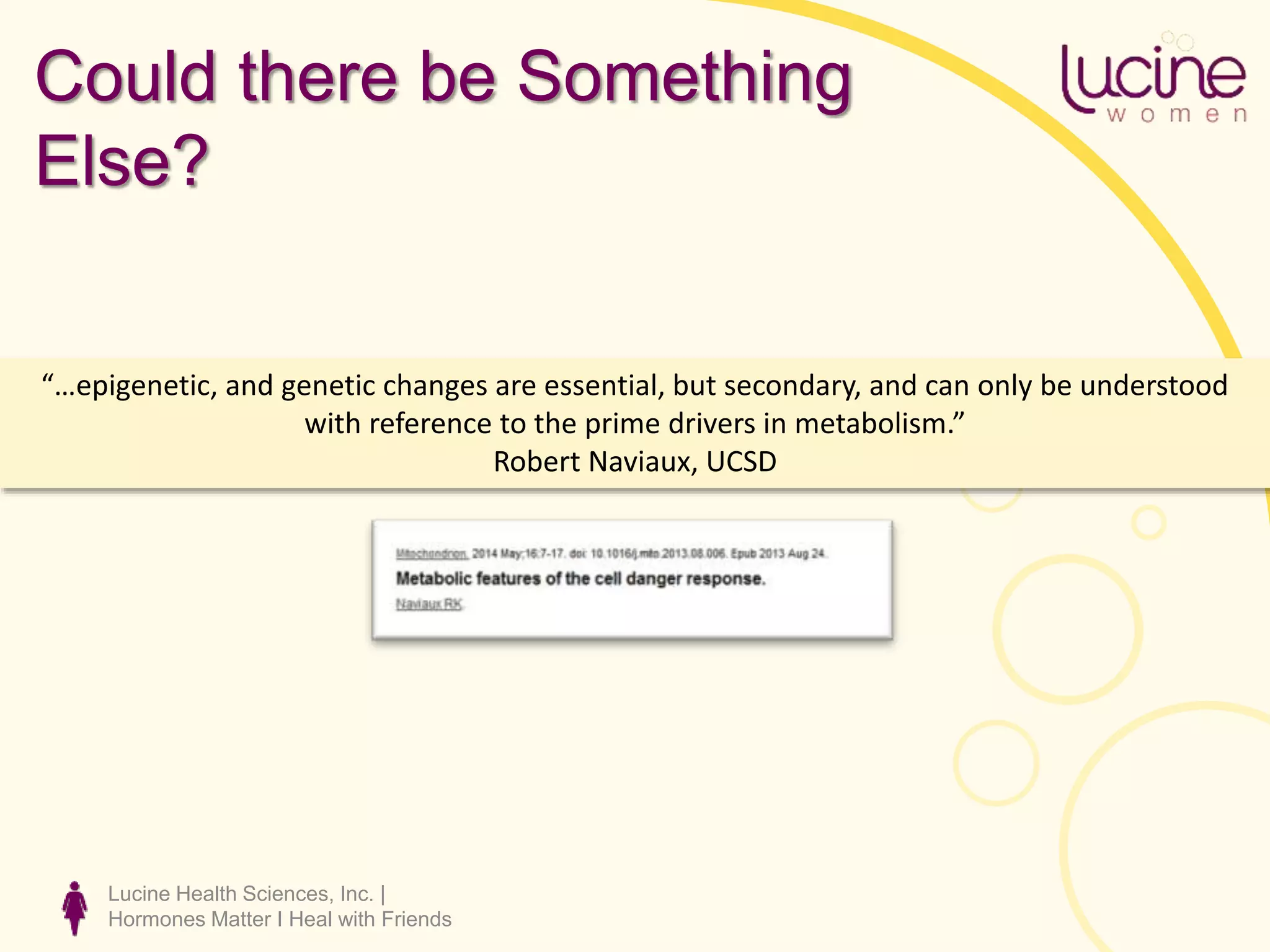 Lucine Health Sciences, Inc. |
Hormones Matter I Heal with Friends
“…epigenetic, and genetic changes are essential, but secondary, and can only be understood
with reference to the prime drivers in metabolism.”
Robert Naviaux, UCSD
Could there be Something
Else?
 