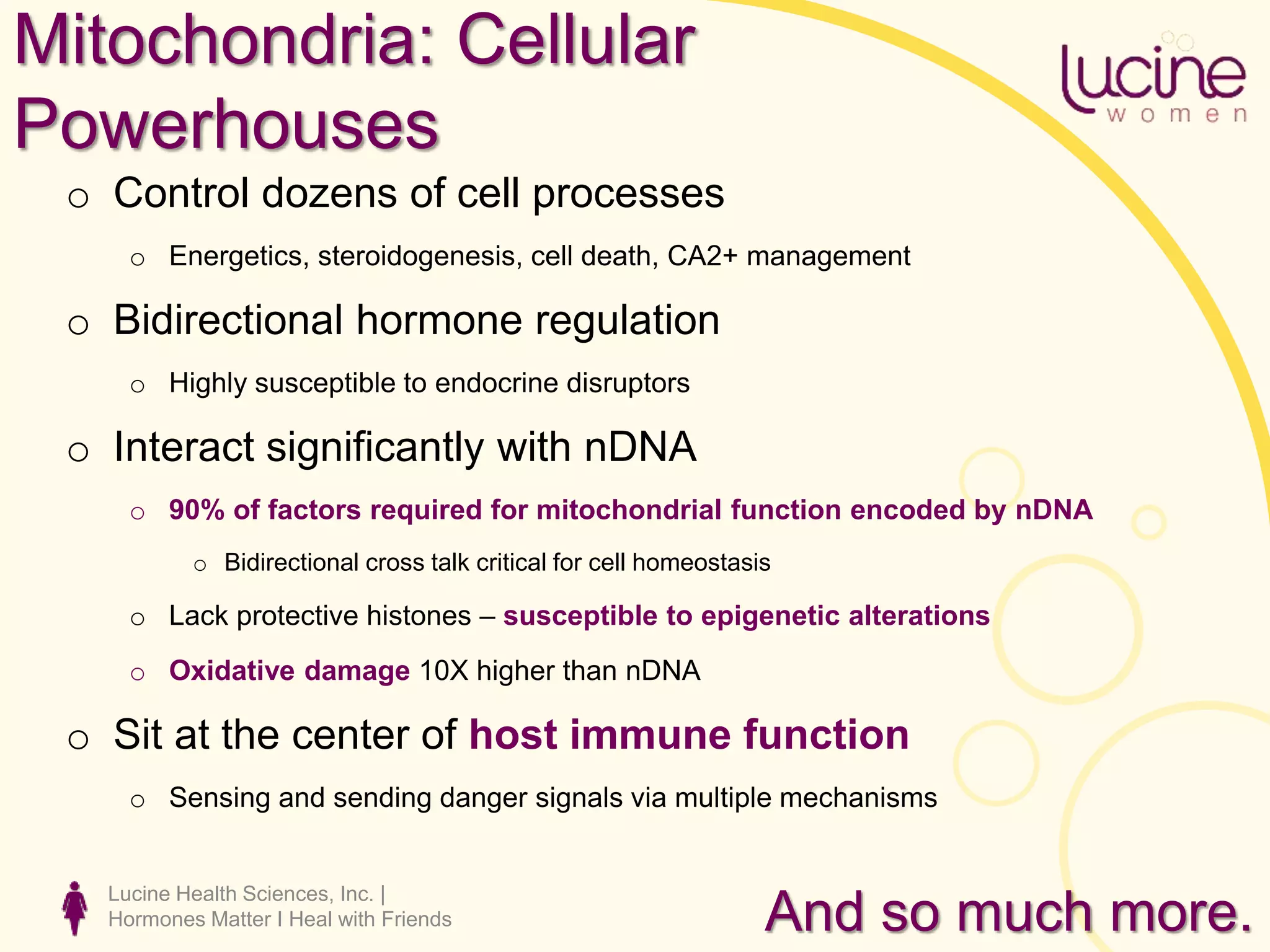 Lucine Health Sciences, Inc. |
Hormones Matter I Heal with Friends
Mitochondria: Cellular
Powerhouses
o Control dozens of cell processes
o Energetics, steroidogenesis, cell death, CA2+ management
o Bidirectional hormone regulation
o Highly susceptible to endocrine disruptors
o Interact significantly with nDNA
o 90% of factors required for mitochondrial function encoded by nDNA
o Bidirectional cross talk critical for cell homeostasis
o Lack protective histones – susceptible to epigenetic alterations
o Oxidative damage 10X higher than nDNA
o Sit at the center of host immune function
o Sensing and sending danger signals via multiple mechanisms
And so much more.
 