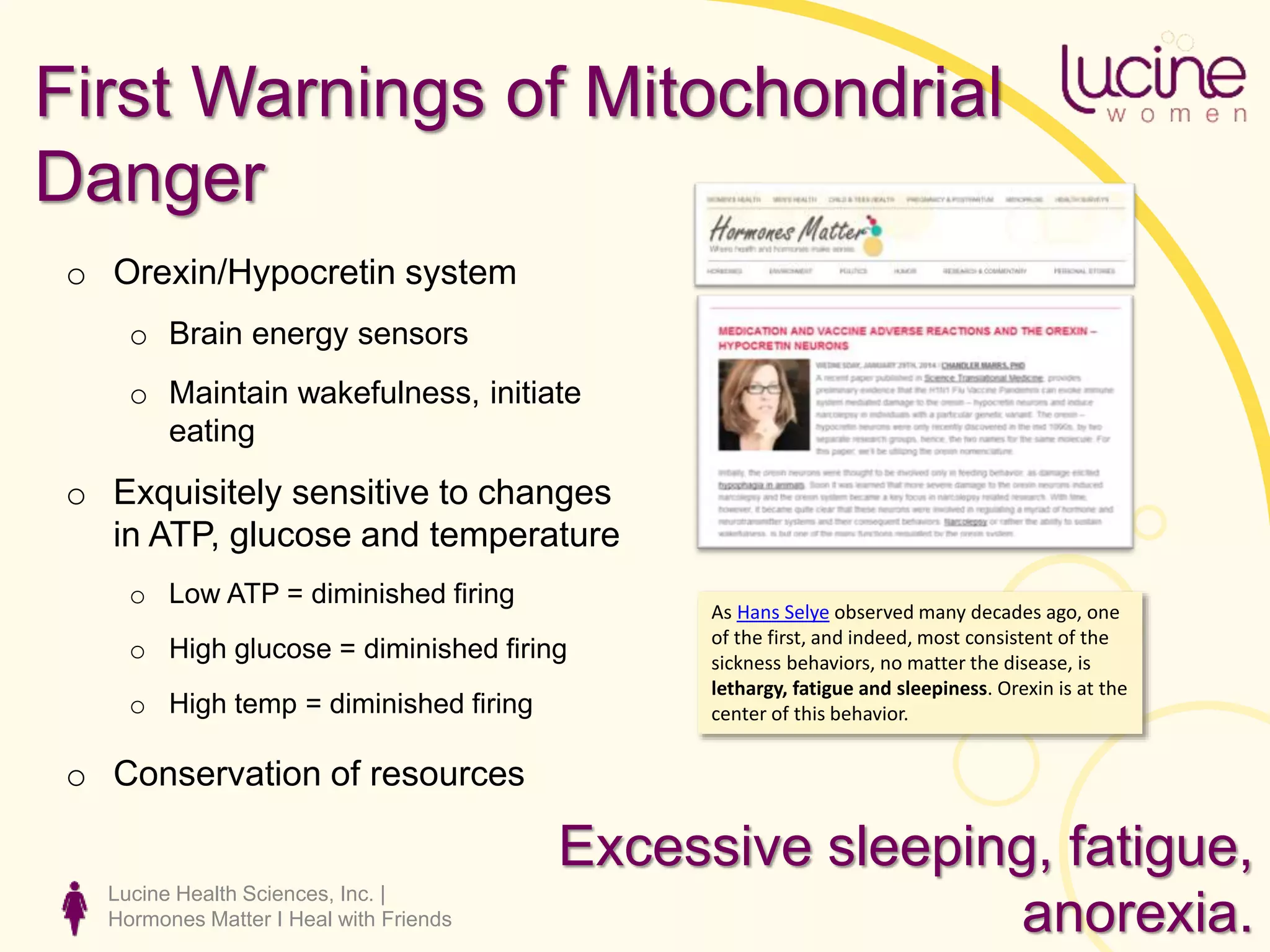 Lucine Health Sciences, Inc. |
Hormones Matter I Heal with Friends
First Warnings of Mitochondrial
Danger
o Orexin/Hypocretin system
o Brain energy sensors
o Maintain wakefulness, initiate
eating
o Exquisitely sensitive to changes
in ATP, glucose and temperature
o Low ATP = diminished firing
o High glucose = diminished firing
o High temp = diminished firing
o Conservation of resources
As Hans Selye observed many decades ago, one
of the first, and indeed, most consistent of the
sickness behaviors, no matter the disease, is
lethargy, fatigue and sleepiness. Orexin is at the
center of this behavior.
Excessive sleeping, fatigue,
anorexia.
 
