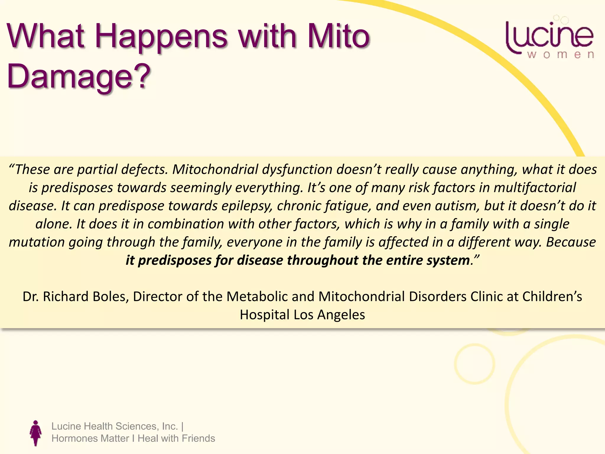 Lucine Health Sciences, Inc. |
Hormones Matter I Heal with Friends
What Happens with Mito
Damage?
“These are partial defects. Mitochondrial dysfunction doesn’t really cause anything, what it does
is predisposes towards seemingly everything. It’s one of many risk factors in multifactorial
disease. It can predispose towards epilepsy, chronic fatigue, and even autism, but it doesn’t do it
alone. It does it in combination with other factors, which is why in a family with a single
mutation going through the family, everyone in the family is affected in a different way. Because
it predisposes for disease throughout the entire system.”
Dr. Richard Boles, Director of the Metabolic and Mitochondrial Disorders Clinic at Children’s
Hospital Los Angeles
 