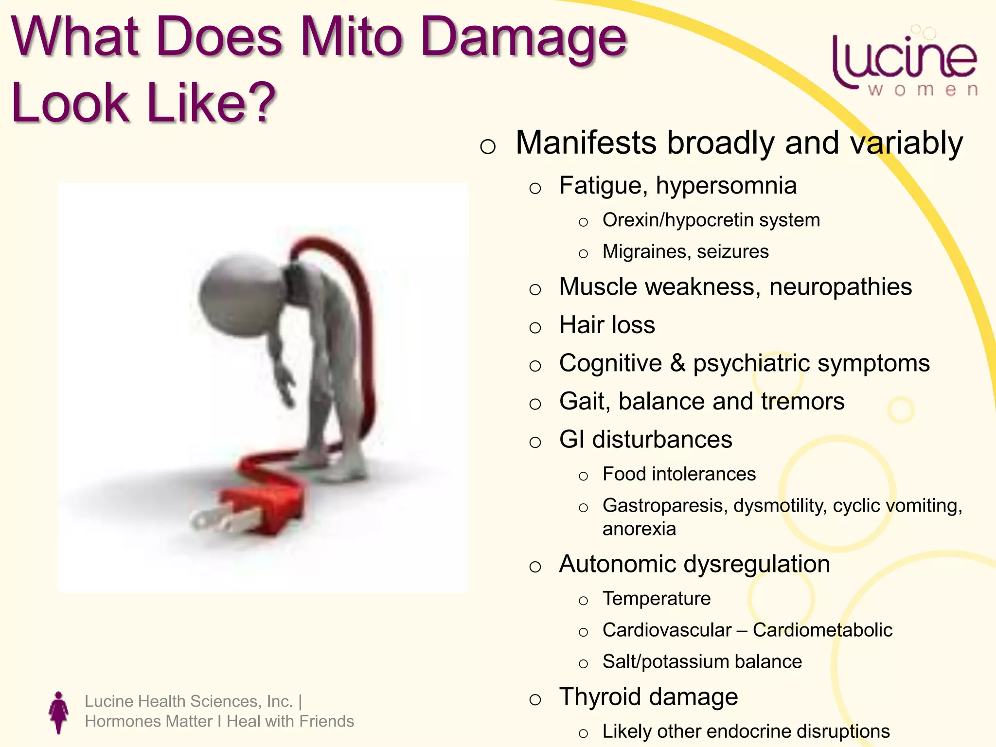 Lucine Health Sciences, Inc. |
Hormones Matter I Heal with Friends
What Does Mito Damage
Look Like?
o Manifests broadly and variably
o Fatigue, hypersomnia
o Orexin/hypocretin system
o Migraines, seizures
o Muscle weakness, neuropathies
o Hair loss
o Cognitive & psychiatric symptoms
o Gait, balance and tremors
o GI disturbances
o Food intolerances
o Gastroparesis, dysmotility, cyclic vomiting,
anorexia
o Autonomic dysregulation
o Temperature
o Cardiovascular – Cardiometabolic
o Salt/potassium balance
o Thyroid damage
o Likely other endocrine disruptions
 