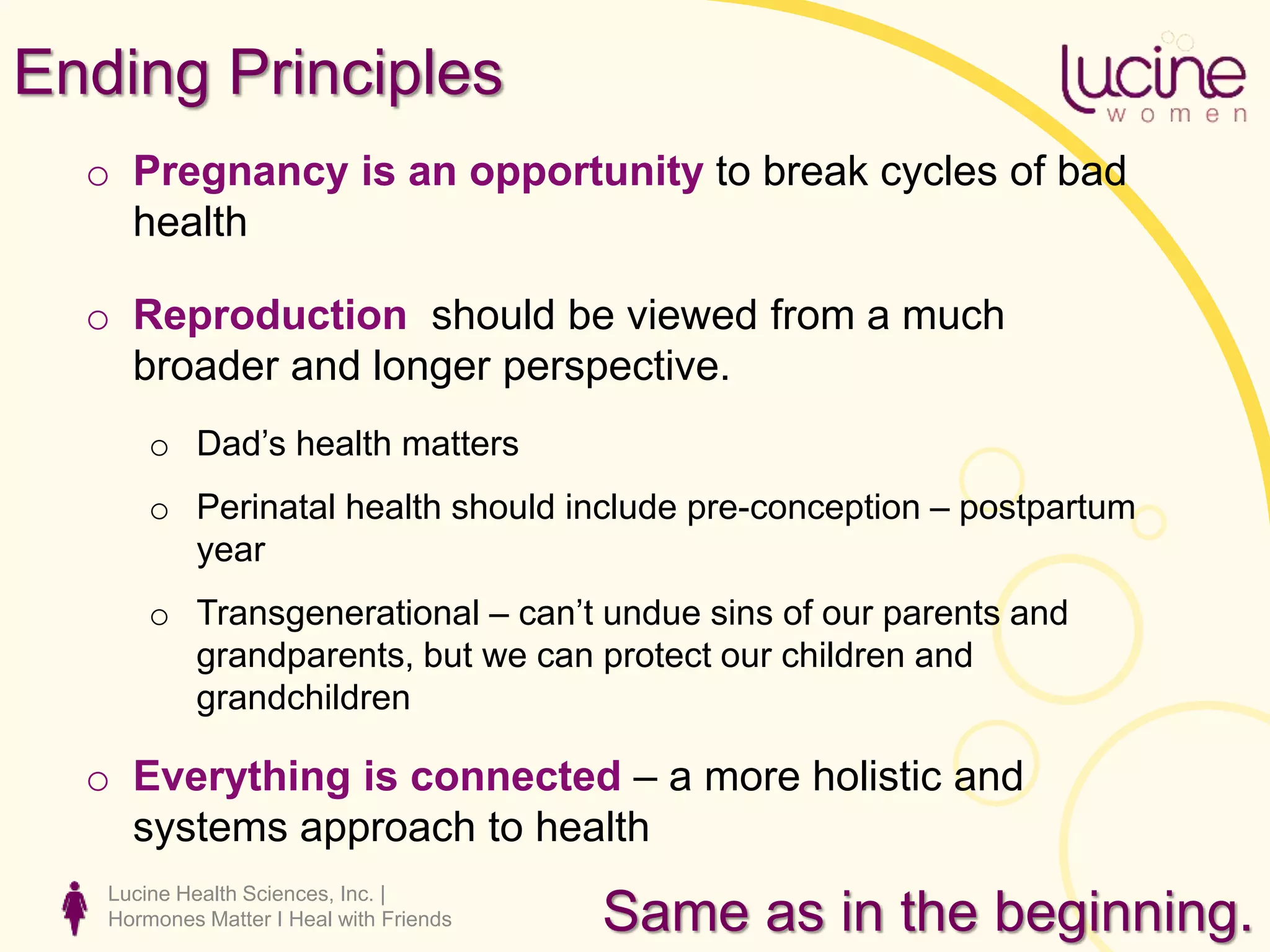 Lucine Health Sciences, Inc. |
Hormones Matter I Heal with Friends
Ending Principles
o Pregnancy is an opportunity to break cycles of bad
health
o Reproduction should be viewed from a much
broader and longer perspective.
o Dad’s health matters
o Perinatal health should include pre-conception – postpartum
year
o Transgenerational – can’t undue sins of our parents and
grandparents, but we can protect our children and
grandchildren
o Everything is connected – a more holistic and
systems approach to health
Same as in the beginning.
 