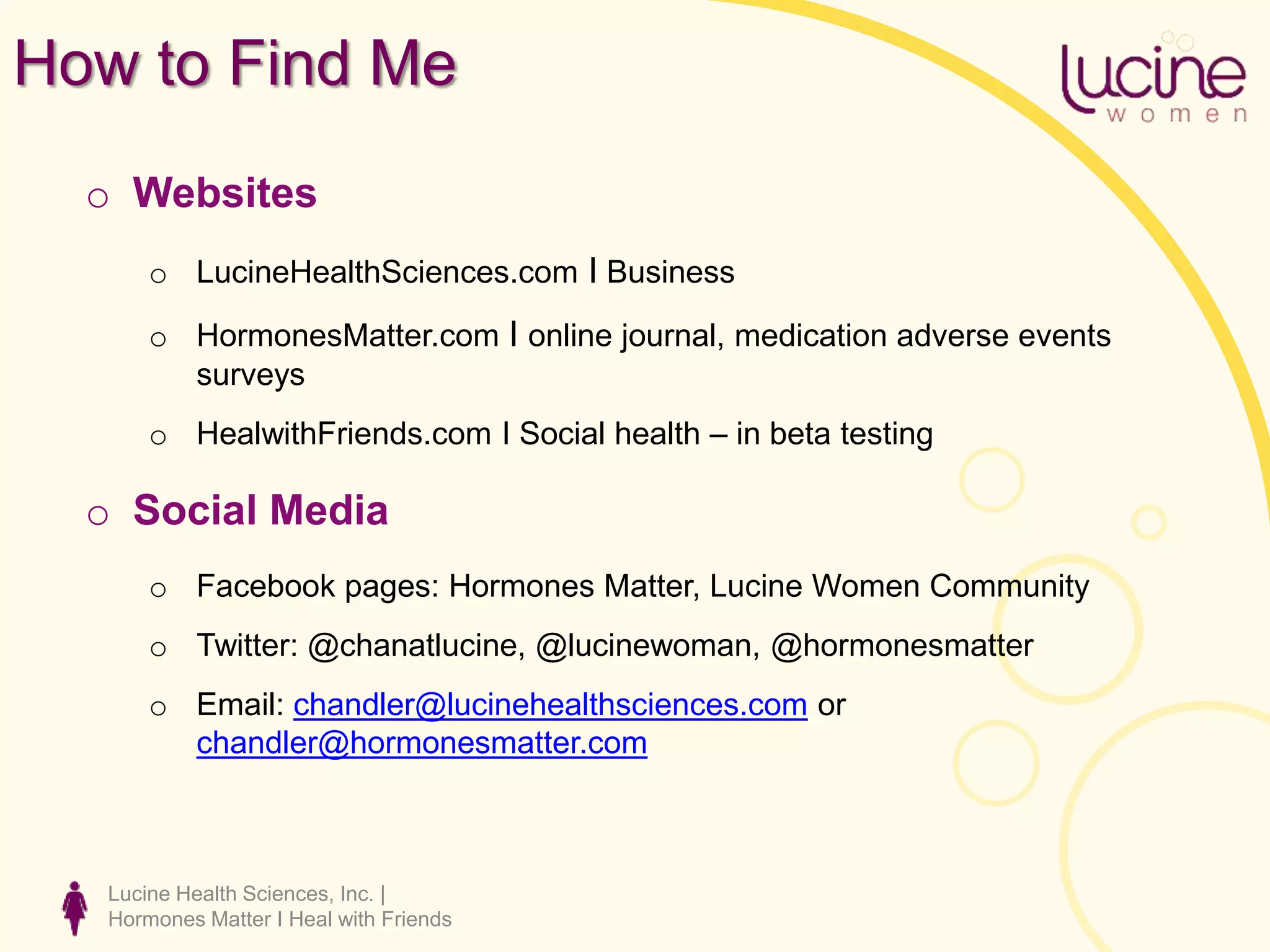 How to Find Me
o Websites
o LucineHealthSciences.com I Business
o HormonesMatter.com I online journal, medication adverse events
surveys
o HealwithFriends.com I Social health – in beta testing
o Social Media
o Facebook pages: Hormones Matter, Lucine Women Community
o Twitter: @chanatlucine, @lucinewoman, @hormonesmatter
o Email: chandler@lucinehealthsciences.com or
chandler@hormonesmatter.com
Lucine Health Sciences, Inc. |
Hormones Matter I Heal with Friends
 