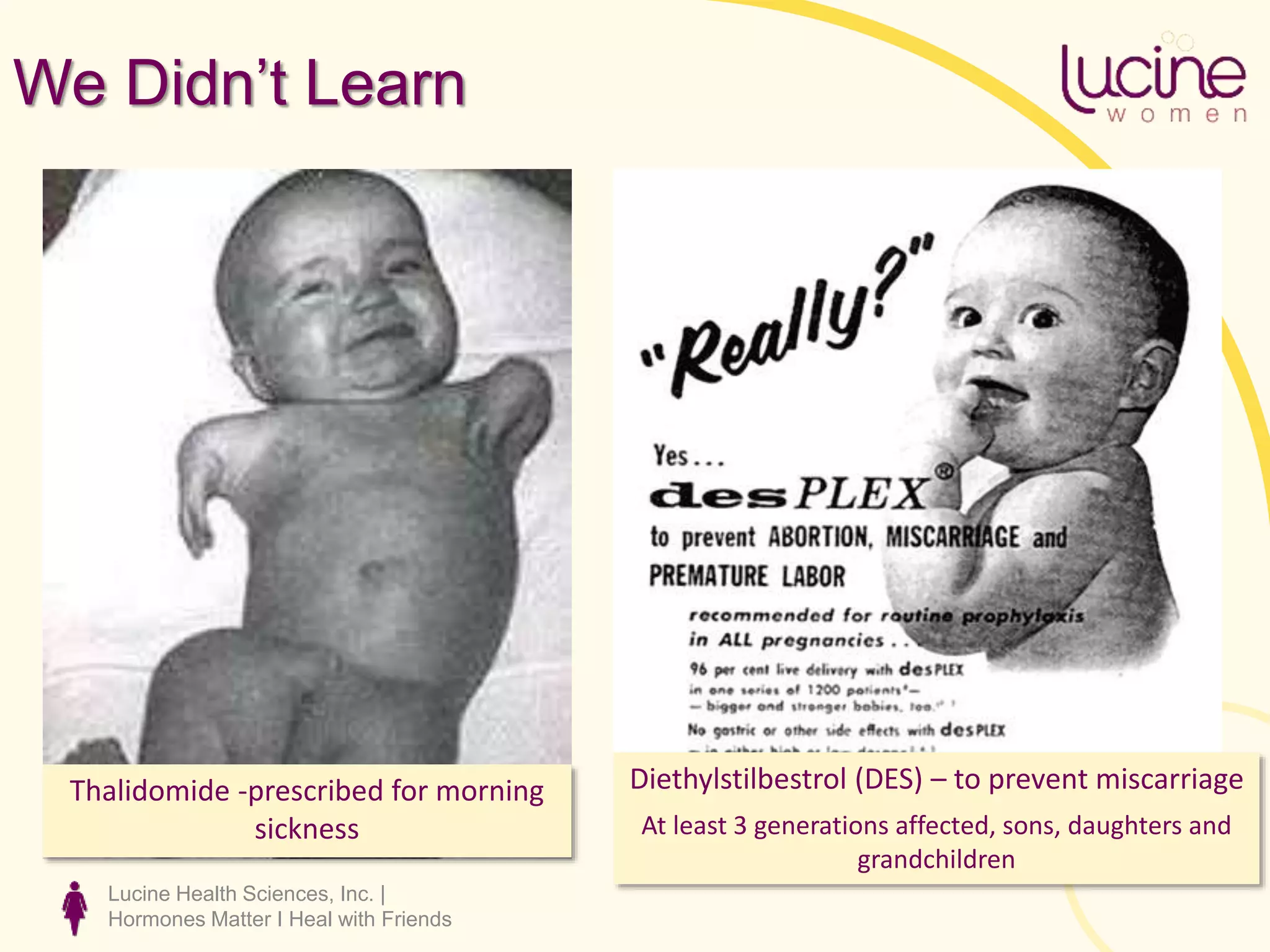 Lucine Health Sciences, Inc. |
Hormones Matter I Heal with Friends
We Didn’t Learn
Thalidomide -prescribed for morning
sickness
Diethylstilbestrol (DES) – to prevent miscarriage
At least 3 generations affected, sons, daughters and
grandchildren
 
