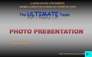 Insert workgroup
logo on slide master
Ultimate Group
Projects
Documents
Team
Links
Index
Home
LASU-AASOCPhoto Presentation on THE STATE OF I.C.T. IN NIGERIA
The Team
LAGOS STATE UNIVERSITY
ADEBOLA-ADEGUNWA SCHOOL OF COMMUNICATION
Course:
Lecturer-in-charge:
Click on the button for next slide
 