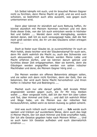 Ich Selbst kämpfe mit euch, und ihr brauchet Meinen Gegner
nicht zu fürchten, denn Meine Macht ist groß, und sie wird euch
schützen, so bedrohlich auch alles aussieht, was gegen euch
unternommen wird.
Dann aber könnet ihr stündlich auf eure Rettung hoffen, ihr
könnet stündlich mit Meinem Kommen rechnen und mit dem
Ende dieser Erde, von der Ich euch entrücken werde in höchster
Not und Gefahr .... Werdet dann nicht kleingläubig, sondern
denket daran, daß Ich es euch vorausgesagt habe, daß die Not
noch groß werden wird, die ihr um des Glaubens willen ertragen
müsset ....
Doch je fester euer Glaube ist, je zuversichtlicher ihr euch an
Mich haltet, desto leichter wird der Glaubenskampf für euch sein,
denn Mir steht wahrlich die Macht zu, auch das Schwerste von
euch abzuwenden, und die Meinen werden Meine Liebe und
Macht erfahren dürfen, und sie können darum getrost und
furchtlos dieser Zeit entgegensehen. Aber sie kommt, denn die
Gläubigen werden angegriffen werden von seiten irdischer
Machthaber und derer, die Meinem Gegner hörig sind ....
Die Meinen werden ein offenes Bekenntnis ablegen sollen,
und sie sollen sich dann nicht fürchten, denn der Gott, Den sie
bekennen, Der wird auch Seine Macht hervorkehren und ihnen
helfen in irdischer Not und Bedrängnis ....
Machet euch nur alle darauf gefaßt, daß brutale Mittel
angewendet werden gegen euch, die ihr Mir treu bleiben
wollet .... Aber vergesset nicht, daß Ich der Herr bin über Leben
und Tod, über Himmel und Erde .... und daß Ich wahrlich Mittel
und Wege habe, um die Meinen aus der irdischen Not
herauszuführen, selbst wenn es keinen Ausweg zu geben scheint.
Und was auch irdisch euch versagt wird .... Ich werde euch
speisen und tränken auf wunderbare Weise, denn auch das liegt
in Meiner Macht, Der Ich doch Himmel und Erde erschaffen habe,
Der Ich alle Gesetze gegeben habe nach Meinem Willen .... Und
so auch kann Ich Gesetze aufheben und euch übernatürlich
ernähren ....
 