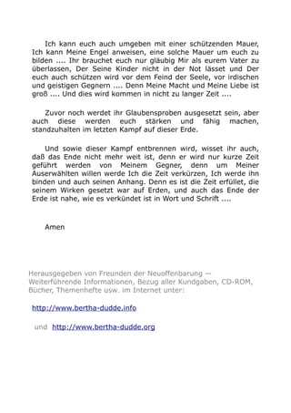 Ich kann euch auch umgeben mit einer schützenden Mauer,
Ich kann Meine Engel anweisen, eine solche Mauer um euch zu
bilden .... Ihr brauchet euch nur gläubig Mir als eurem Vater zu
überlassen, Der Seine Kinder nicht in der Not lässet und Der
euch auch schützen wird vor dem Feind der Seele, vor irdischen
und geistigen Gegnern .... Denn Meine Macht und Meine Liebe ist
groß .... Und dies wird kommen in nicht zu langer Zeit ....
Zuvor noch werdet ihr Glaubensproben ausgesetzt sein, aber
auch diese werden euch stärken und fähig machen,
standzuhalten im letzten Kampf auf dieser Erde.
Und sowie dieser Kampf entbrennen wird, wisset ihr auch,
daß das Ende nicht mehr weit ist, denn er wird nur kurze Zeit
geführt werden von Meinem Gegner, denn um Meiner
Auserwählten willen werde Ich die Zeit verkürzen, Ich werde ihn
binden und auch seinen Anhang. Denn es ist die Zeit erfüllet, die
seinem Wirken gesetzt war auf Erden, und auch das Ende der
Erde ist nahe, wie es verkündet ist in Wort und Schrift ....
Amen
Herausgegeben von Freunden der Neuoffenbarung —
Weiterführende Informationen, Bezug aller Kundgaben, CD-ROM,
Bücher, Themenhefte usw. im Internet unter:
http://www.bertha-dudde.info
und http://www.bertha-dudde.org
 
