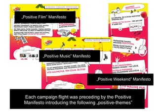 „Positive Film” Manifesto




           „Positive Music” Manifesto




                                        „Positive Weekend” Manifesto



 Each campaign flight was preceding by the Positive
 Manifesto introducing the following „positive-themes”
 