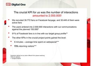 The crucial KPI for us was the number of interactions
                         amounted to 2.000.000!
•       We recruited 30.772 fans on Facebook fanpage, and 30.449 of them were
        active fans

•       The users entered into 2.000.000 interactions with our communications
        against the planned 100.000*

•       91% of Facebook fans is in line with our target group profile**

•       The other KPIs in the crucial project points gained the level:

    •      8 minutes – average time spent on webspecial***

    •      73% returning visitors***



    *interaction defined as any action different from passive watching
    **FB.com statistics
    *** Google Analytics
 