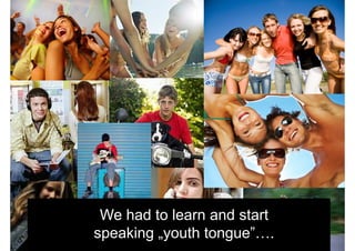 We had to learn and start
speaking „youth tongue”….
 