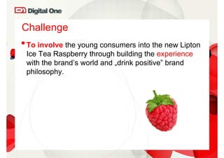 Challenge
• To involve the young consumers into the new Lipton
 Ice Tea Raspberry through building the experience
 with the brand’s world and „drink positive” brand
 philosophy.
 