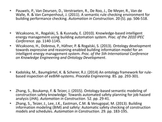 • Pauwels, P., Van Deursen, D., Verstraeten, R., De Roo, J., De Meyer, R., Van de
Walle, R. & Van Campenhout, J. (2011). A semantic rule checking environment for
building performance checking. Automation in Construction. 20 (5). pp. 506-518.
• Wicaksono, H., Rogalski, S. & Kusnady, E. (2010). Knowledge-based intelligent
energy management using building automation system. Proc. of the 2010 IPEC
Conference. pp. 1140-1145.
• Wicaksono, H., Dobreva, P., Häfner, P. & Rogalski, S. (2013). Ontology development
towards expressive and reasoning-enabled building information model for an
intelligent energy management system. Proc. of the 5th International Conference
on Knowledge Engineering and Ontology Development.
• Kadolsky, M., Baumgärtel, K. & Scherer, R.J. (2014) An ontology framework for rule-
based inspection of eeBIM-systems. Procedia Engineering. 85. pp. 293-301.
• Zhang, S., Boukamp, F. & Teizer, J. (2015). Ontology-based semantic modeling of
construction safety knowledge: Towards automated safety planning for job hazard
analysis (JHA). Automation in Construction. 52. pp. 29-41.
• Zhang, S., Teizer, J., Lee, J.K., Eastman, C.M. & Venugopal, M. (2013). Building
information modeling (BIM) and safety: Automatic safety checking of construction
models and schedules. Automation in Construction. 29. pp. 183-195.
 