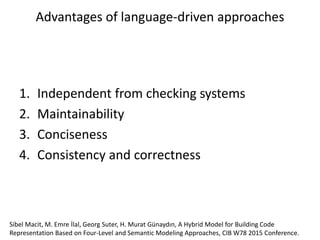 1. Independent from checking systems
2. Maintainability
3. Conciseness
4. Consistency and correctness
Advantages of language-driven approaches
Sibel Macit, M. Emre İlal, Georg Suter, H. Murat Günaydın, A Hybrid Model for Building Code
Representation Based on Four-Level and Semantic Modeling Approaches, CIB W78 2015 Conference.
 