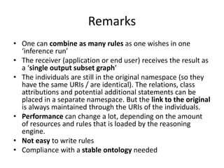 Remarks
• One can combine as many rules as one wishes in one
‘inference run’
• The receiver (application or end user) receives the result as
a ‘single output subset graph’
• The individuals are still in the original namespace (so they
have the same URIs / are identical). The relations, class
attributions and potential additional statements can be
placed in a separate namespace. But the link to the original
is always maintained through the URIs of the individuals.
• Performance can change a lot, depending on the amount
of resources and rules that is loaded by the reasoning
engine.
• Not easy to write rules
• Compliance with a stable ontology needed
 