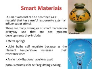 •A smart material can be described as a
material that has a useful response to external
influences or stimuli.
There are many examples of smart materials in
everyday use that are not modern
developments they include;
•Metal springs
•Light bulbs self regulate because as the
filament temperature increases their
resistance rises
•Ancient civilisations have long used
porous ceramics for self regulating cooling
Wine Cooler
 