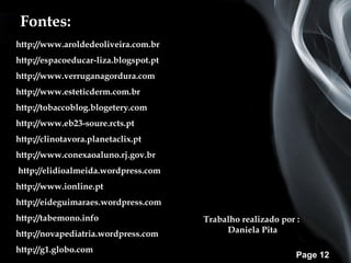 Fontes:
http://www.aroldedeoliveira.com.br
http://espacoeducar-liza.blogspot.pt
http://www.verruganagordura.com
http://www.esteticderm.com.br
http://tobaccoblog.blogetery.com
http://www.eb23-soure.rcts.pt
http://clinotavora.planetaclix.pt
http://www.conexaoaluno.rj.gov.br
http://elidioalmeida.wordpress.com
http://www.ionline.pt
http://eideguimaraes.wordpress.com
http://tabemono.info                   Trabalho realizado por :
http://novapediatria.wordpress.com          Daniela Pita

http://g1.globo.com
                                                              Page 12
 