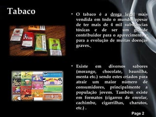 Tabaco   • O tabaco é a droga legal mais
           vendida em todo o mundo, apesar
           de ter mais de 4 mil substâncias
           tóxicas e de ser um grande
           contribuidor para o aparecimento e
           para a evolução de muitas doenças
           graves.



         • Existe   em     diversos     sabores
           (morango, chocolate, baunilha,
           menta etc.) sendo estes criados para
           atrair um maior número de
           consumidores, principalmente a
           população jovem. Também existe
           em formatos (cigarros de enrolar,
           cachimbo, cigarrilhas, charutos,
           etc.) .
                                      Page 2
 