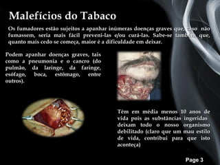 Malefícios do Tabaco
Os fumadores estão sujeitos a apanhar inúmeras doenças graves que, caso não
fumassem, seria mais fácil preveni-las e/ou curá-las. Sabe-se também que,
quanto mais cedo se começa, maior é a dificuldade em deixar.

Podem apanhar doenças graves, tais
como a pneumonia e o cancro (do
pulmão, da laringe, da faringe,
esófago, boca, estômago, entre
outros).




                                        Têm em média menos 10 anos de
                                        vida pois as substâncias ingeridas
                                        deixam todo o nosso organismo
                                        debilitado (claro que um mau estilo
                                        de vida, contribui para que isto
                                        aconteça)

                                                                 Page 3
 