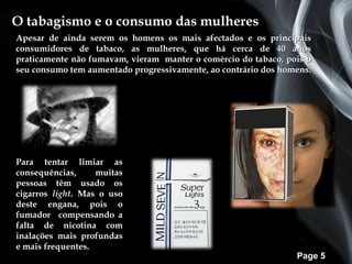 O tabagismo e o consumo das mulheres
Apesar de ainda serem os homens os mais afectados e os principais
consumidores de tabaco, as mulheres, que há cerca de 40 anos
praticamente não fumavam, vieram manter o comércio do tabaco, pois o
seu consumo tem aumentado progressivamente, ao contrário dos homens.




Para tentar limiar as
consequências,     muitas
pessoas têm usado os
cigarros light. Mas o uso
deste engana, pois o
fumador compensando a
falta de nicotina com
inalações mais profundas
e mais frequentes.
                                                                Page 5
 