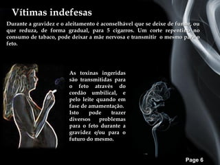 Vítimas indefesas
Durante a gravidez e o aleitamento é aconselhável que se deixe de fumar, ou
que reduza, de forma gradual, para 5 cigarros. Um corte repentino no
consumo de tabaco, pode deixar a mãe nervosa e transmitir o mesmo para o
feto.




                        As toxinas ingeridas
                        são transmitidas para
                        o feto através do
                        cordão umbilical, e
                        pelo leite quando em
                        fase de amamentação.
                        Isto    pode    trazer
                        diversos    problemas
                        para o feto durante a
                        gravidez e/ou para o
                        futuro do mesmo.


                                                                     Page 6
 
