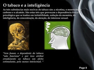 O tabaco e a inteligência
As três substâncias mais nocivas do tabaco são: a nicotina, o monóxido de
carbono e o alcatrão. São estas três que provocam a dependência física e
psicológica que se traduz em irritabilidade, redução da memória, da
inteligência, da concentração, da atenção, do interesse sexual.




“Sem fumar, o dependente do tabaco
"não funciona" e por isso atribui
erradamente ao tabaco um efeito
estimulante, pelo menos intelectual. “

                                                                      Page 8
 