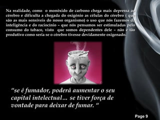 Na realidade, como o monóxido de carbono chega mais depressa ao
cérebro e dificulta a chegada do oxigénio as células do cérebro ( que
são as mais sensíveis do nosso organismo) o uso que nós fazemos da
inteligência e do raciocínio – que nós pensamos ser estimuladas pelo
consumo do tabaco, visto que somos dependentes dele – não é tão
produtivo como seria se o cérebro tivesse devidamente oxigenado.




  “se é fumador, poderá aumentar o seu
  capital intelectual… se tiver força de
  vontade para deixar de fumar. “
                                                                    Page 9
 