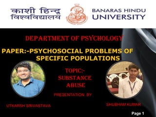 Page 1
PAPER:-PSYCHOSOCIAL PROBLEMS OF
SPECIFIC POPULATIONS
DEPARTMENT OF PSYCHOLOGY
PRESENTATION BY
UTKARSH SRIVASTAVA SHUBHAM KUMAR
TOPIC:-
SUBSTANCE
ABUSE
 