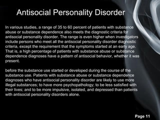 Page 11
In various studies, a range of 35 to 60 percent of patients with substance
abuse or substance dependence also meets the diagnostic criteria for
antisocial personality disorder. The range is even higher when investigators
include persons who meet all the antisocial personality disorder diagnostic
criteria, except the requirement that the symptoms started at an early age.
That is, a high percentage of patients with substance abuse or substance
dependence diagnoses have a pattern of antisocial behavior, whether it was
present.
before the substance use started or developed during the course of the
substance use. Patients with substance abuse or substance dependence
diagnoses who have antisocial personality disorder are likely to use more
illegal substances; to have more psychopathology; to be less satisfied with
their lives; and to be more impulsive, isolated, and depressed than patients
with antisocial personality disorders alone.
Antisocial Personality Disorder
 