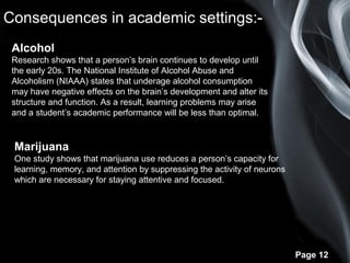 Page 12
Consequences in academic settings:-
Alcohol
Research shows that a person’s brain continues to develop until
the early 20s. The National Institute of Alcohol Abuse and
Alcoholism (NIAAA) states that underage alcohol consumption
may have negative effects on the brain’s development and alter its
structure and function. As a result, learning problems may arise
and a student’s academic performance will be less than optimal.
Marijuana
One study shows that marijuana use reduces a person’s capacity for
learning, memory, and attention by suppressing the activity of neurons
which are necessary for staying attentive and focused.
 