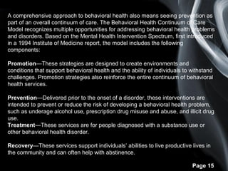 Page 15
A comprehensive approach to behavioral health also means seeing prevention as
part of an overall continuum of care. The Behavioral Health Continuum of Care
Model recognizes multiple opportunities for addressing behavioral health problems
and disorders. Based on the Mental Health Intervention Spectrum, first introduced
in a 1994 Institute of Medicine report, the model includes the following
components:
Promotion—These strategies are designed to create environments and
conditions that support behavioral health and the ability of individuals to withstand
challenges. Promotion strategies also reinforce the entire continuum of behavioral
health services.
Prevention—Delivered prior to the onset of a disorder, these interventions are
intended to prevent or reduce the risk of developing a behavioral health problem,
such as underage alcohol use, prescription drug misuse and abuse, and illicit drug
use.
Treatment—These services are for people diagnosed with a substance use or
other behavioral health disorder.
Recovery—These services support individuals’ abilities to live productive lives in
the community and can often help with abstinence.
 