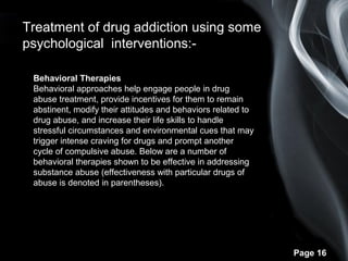 Page 16
Treatment of drug addiction using some
psychological interventions:-
Behavioral Therapies
Behavioral approaches help engage people in drug
abuse treatment, provide incentives for them to remain
abstinent, modify their attitudes and behaviors related to
drug abuse, and increase their life skills to handle
stressful circumstances and environmental cues that may
trigger intense craving for drugs and prompt another
cycle of compulsive abuse. Below are a number of
behavioral therapies shown to be effective in addressing
substance abuse (effectiveness with particular drugs of
abuse is denoted in parentheses).
 