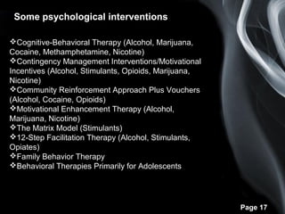 Page 17
Some psychological interventions
Cognitive-Behavioral Therapy (Alcohol, Marijuana,
Cocaine, Methamphetamine, Nicotine)
Contingency Management Interventions/Motivational
Incentives (Alcohol, Stimulants, Opioids, Marijuana,
Nicotine)
Community Reinforcement Approach Plus Vouchers
(Alcohol, Cocaine, Opioids)
Motivational Enhancement Therapy (Alcohol,
Marijuana, Nicotine)
The Matrix Model (Stimulants)
12-Step Facilitation Therapy (Alcohol, Stimulants,
Opiates)
Family Behavior Therapy
Behavioral Therapies Primarily for Adolescents
 