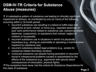Page 3
DSM-IV-TR Criteria for Substance
Abuse (measures)
 A maladaptive pattern of substance use leading to clinically significant
impairment or distress, as manifested by one (or more) of the following,
occurring within a 12-month period:
1. recurrent substance use resulting in a failure to fulfill major role
obligations at work, school, or home (e.g., repeated absences or
poor work performance related to substance use; substance-related
absences, suspensions, or expulsions from school; neglect of
children or household)
2. recurrent substance use in situations in which it is physically
hazardous (e.g., driving an automobile or operating a machine when
impaired by substance use)
3. recurrent substance-related legal problems (e.g., arrests for
substance-related disorderly conduct)
4. continued substance use despite having persistent or recurrent
social or interpersonal problems caused or exacerbated by the
effects of the substance (e.g., arguments with spouse about
consequences of intoxication, physical fights)
The symptoms have never met the criteria for Substance Dependence for
this class of substance
 