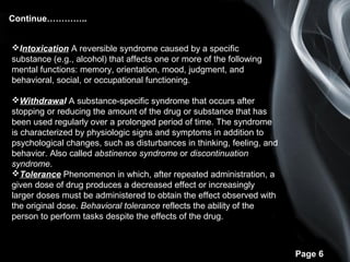 Page 6
Continue…………..
Intoxication A reversible syndrome caused by a specific
substance (e.g., alcohol) that affects one or more of the following
mental functions: memory, orientation, mood, judgment, and
behavioral, social, or occupational functioning.
Withdrawal A substance-specific syndrome that occurs after
stopping or reducing the amount of the drug or substance that has
been used regularly over a prolonged period of time. The syndrome
is characterized by physiologic signs and symptoms in addition to
psychological changes, such as disturbances in thinking, feeling, and
behavior. Also called abstinence syndrome or discontinuation
syndrome.
Tolerance Phenomenon in which, after repeated administration, a
given dose of drug produces a decreased effect or increasingly
larger doses must be administered to obtain the effect observed with
the original dose. Behavioral tolerance reflects the ability of the
person to perform tasks despite the effects of the drug.
 
