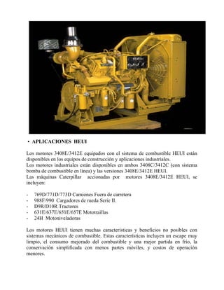 • APLICACIONES HEUI
Los motores 3408E/3412E equipados con el sistema de combustible HEUI están
disponibles en los equipos de construcción y aplicaciones industriales.
Los motores industriales están disponibles en ambos 3408C/3412C (con sistema
bomba de combustible en línea) y las versiones 3408E/3412E HEUI.
Las máquinas Caterpillar accionadas por motores 3408E/3412E HEUI, se
incluyen:
- 769D/771D/773D Camiones Fuera de carretera
- 988F/990 Cargadores de rueda Serie II.
- D9R/D10R Tractores
- 631E/637E/651E/657E Mototraillas
- 24H Motoniveladoras
Los motores HEUI tienen muchas características y beneficios no posibles con
sistemas mecánicos de combustible. Estas características incluyen un escape muy
limpio, el consumo mejorado del combustible y una mejor partida en frío, la
conservación simplificada con menos partes móviles, y costos de operación
menores.
 