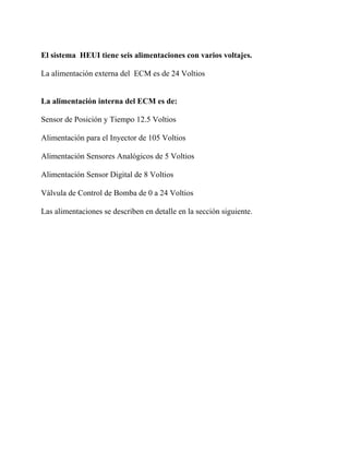 El sistema HEUI tiene seis alimentaciones con varios voltajes.
La alimentación externa del ECM es de 24 Voltios
La alimentación interna del ECM es de:
Sensor de Posición y Tiempo 12.5 Voltios
Alimentación para el Inyector de 105 Voltios
Alimentación Sensores Analógicos de 5 Voltios
Alimentación Sensor Digital de 8 Voltios
Válvula de Control de Bomba de 0 a 24 Voltios
Las alimentaciones se describen en detalle en la sección siguiente.
 