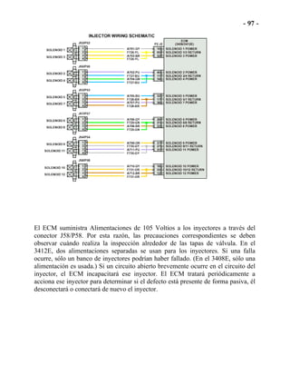 El ECM suministra Alimentaciones de 105 Voltios a los inyectores a través del
conector J58/P58. Por esta razón, las precauciones correspondientes se deben
observar cuándo realiza la inspección alrededor de las tapas de válvula. En el
3412E, dos alimentaciones separadas se usan para los inyectores. Si una falla
ocurre, sólo un banco de inyectores podrían haber fallado. (En el 3408E, sólo una
alimentación es usada.) Si un circuito abierto brevemente ocurre en el circuito del
inyector, el ECM incapacitará ese inyector. El ECM tratará periódicamente a
acciona ese inyector para determinar si el defecto está presente de forma pasiva, él
desconectará o conectará de nuevo el inyector.
 