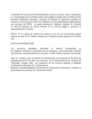 La pantalla de la posición de herramienta de servicio se utiliza para la exposición
en el porcentaje de la corriente usada. Esta medida se puede usar en unión con las
presiones hidráulicas deseadas y actuales al chequear la operación completa de
sistema. La Válvula del Control de la Bomba usa una alimentación digital porque
una corriente de PWM se regula fácilmente. También, modular la corriente
en 500 Hz produce un efecto vibrante en la válvula poppet y previene el
atascamiento de la válvula.
NOTA: Si el voltaje de válvula de control se lee con un osciloscopio, puede
mostrar un pick de 24 Voltios, mientras un Voltímetro puede aparecer a 8 Voltios
rms.
NOTA del INSTRUCTOR:
Los ejercicios siguientes reforzarán la materia introducidas en
las imágenes anteriores y permitirán que las preguntas sean contestadas. Durante
este ejercicio, una demostración en un motor se debe realizar mostrar como ayuda:
Abrir el circuito y leer la tensión de alimentación en la pantalla de Posición de
alimentación del ECM, abrir los conectores de la alimentación de los sensores de
Velocidad/ Tiempo, abrir los conectores de los sensores análogos y digitales
verificando la diferencia de la alimentación.
Realizar la Prueba Hidráulica de Presión de Actuación de inyección y verificar el
porcentaje de la corriente a la válvula del control.
 