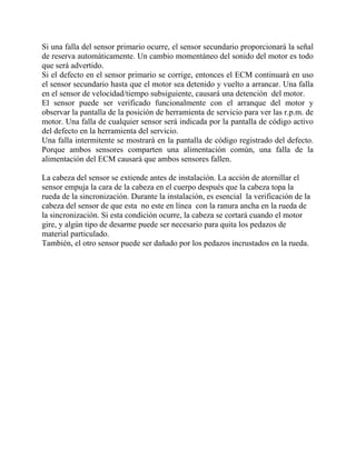 Si una falla del sensor primario ocurre, el sensor secundario proporcionará la señal
de reserva automáticamente. Un cambio momentáneo del sonido del motor es todo
que será advertido.
Si el defecto en el sensor primario se corrige, entonces el ECM continuará en uso
el sensor secundario hasta que el motor sea detenido y vuelto a arrancar. Una falla
en el sensor de velocidad/tiempo subsiguiente, causará una detención del motor.
El sensor puede ser verificado funcionalmente con el arranque del motor y
observar la pantalla de la posición de herramienta de servicio para ver las r.p.m. de
motor. Una falla de cualquier sensor será indicada por la pantalla de código activo
del defecto en la herramienta del servicio.
Una falla intermitente se mostrará en la pantalla de código registrado del defecto.
Porque ambos sensores comparten una alimentación común, una falla de la
alimentación del ECM causará que ambos sensores fallen.
La cabeza del sensor se extiende antes de instalación. La acción de atornillar el
sensor empuja la cara de la cabeza en el cuerpo después que la cabeza topa la
rueda de la sincronización. Durante la instalación, es esencial la verificación de la
cabeza del sensor de que esta no este en línea con la ranura ancha en la rueda de
la sincronización. Si esta condición ocurre, la cabeza se cortará cuando el motor
gire, y algún tipo de desarme puede ser necesario para quita los pedazos de
material particulado.
También, el otro sensor puede ser dañado por los pedazos incrustados en la rueda.
 