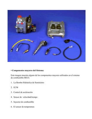 • Componentes mayores del Sistema:
Esta imagen muestra alguno de los componentes mayores utilizados en el sistema
de combustible HEUI.
1. La Bomba Hidráulica de Suministro
2. ECM
3. Control de aceleración
4. Sensor de velocidad/tiempo
5. Inyector de combustible
6. El sensor de temperatura
 