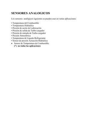 SENSORES ANALOGICOS
Los sensores analógicos siguientes se pueden usar en varias aplicaciones:
• Temperatura del Combustible
• Temperatura Hidráulica
• Presión de aceite de Lubricación
• Presión de salida de Turbo-cargador
• Presión de entrada de Turbo-cargador
• Presión Atmosférica
• Temperatura de Líquido Refrigerante
• Sensor de presión Actuación Hidráulica
• Sensor de Temperatura de Combustible
(*) no todas las aplicaciones
 