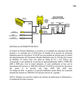 SISTEMA de INTERRUPTOR HEUI
El Sensor de Presión Hidráulico se localiza en el múltiple de suministro del lado
derecho y es utilizado por el ECM para la medida de la presión de actuación
hidráulica para los inyectores. El ECM usa esta medida de presión para el control
del desplazamiento del Suministro Bomba Hidráulica (por la Válvula del Control
de Bomba). El sensor tiene una señal de salida de 0.2 a 4.8 Voltios que
corresponde a una medida de la presión de aproximadamente 4000 a 33000 kPa
(600 a 4800 psi). Con el motor detenido, el valor establecido al leer con la
herramienta del servicio es 1800 kPa (260 psi). El ECM no activará los inyectores
del motor sí la presión esta bajo 4500 kPa (650 psi).
Un código de falla se genera si la presión hidráulica actual difiere de la presión
deseada del sistema en 1000 kPa (145 psi) por más de un segundo.
NOTA: Siempre use una llave inglesa (no alicates de puño) para la eliminación y
la instalación de todos sensores.
 