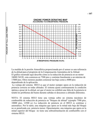 La medida de la presión Atmosférica proporcionada por el sensor es una referencia
de la altitud para el propósito de la Compensación Automática de la Altitud.
El gráfico mostrado aquí describe cómo es la reducción de potencia en un motor
3408E/3412E, esta comienza en 7500 pies y continúa linealmente a un máximo de
17000 pies. Otros motores pueden comenzar tan bajo como a 4000 pies
dependiendo de la aplicación.
La ventaja del sistema HEUI es que el motor siempre opera en la reducción de
potencia correcta en todas altitudes. El sistema ajusta continuamente la condición
óptima a pesar de la altitud, así que el motor no exhibirá una falta de la potencia ni
tendrá los problemas del humo durante subidas ni descensos a altitudes diferentes.
NOTA: El sistema HEUI tiene una ventaja sobre un sistema mecánico de
combustible de reducción de potencia en "bloques de altitud" (ejemplo 7500 pies,
10000 pies, 12500 p.) La reducción de potencia en el HEUI es continuo y
automático. Por lo tanto, una máquina que opera en la mitad más baja del bloque
no es penalizada con potencia menor. Opuestamente, una máquina que opera en la
mitad superior del bloque no tiene una sobrealimentación de combustible con el
sistema HEUI.
 