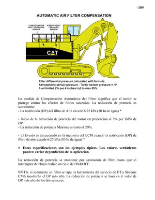 La medida de Compensación Automática del Filtro significa que el motor se
protege contra los efectos de filtros saturados. La reducción de potencia es
automática:
- La restricción (DP) del filtro de Aire excede 6.25 kPa (30 In.de agua) *
- Inicio de la reducción de potencia del motor en proporción al 2% por 1kPa de
DP.
- La reducción de potencia Máxima es hasta el 20%.
- El Evento es almacenado en la memoria del ECM cuándo la restricción (DP) de
filtro de aire excede 6.25 kPa (30 In de agua) *
• Estas especificaciones son los ejemplos típicos. Los valores verdaderos
pueden variar dependiendo de la aplicación.
La reducción de potencia se mantiene por saturación de filtro hasta que el
interruptor de chapa realice un ciclo de ON&OFF.
NOTA: si solamente un filtro se tapa, la herramienta del servicio de ET y Sistema
CMS mostrarán el DP más alto. La reducción de potencia se basa en el valor de
DP más alto de los dos sensores.
 