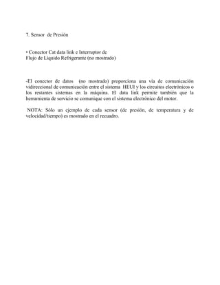 7. Sensor de Presión
• Conector Cat data link e Interruptor de
Flujo de Líquido Refrigerante (no mostrado)
-El conector de datos (no mostrado) proporciona una vía de comunicación
vidireccional de comunicación entre el sistema HEUI y los circuitos electrónicos o
los restantes sistemas en la máquina. El data link permite también que la
herramienta de servicio se comunique con el sistema electrónico del motor.
NOTA: Sólo un ejemplo de cada sensor (de presión, de temperatura y de
velocidad/tiempo) es mostrado en el recuadro.
 