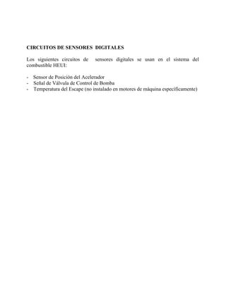 CIRCUITOS DE SENSORES DIGITALES
Los siguientes circuitos de sensores digitales se usan en el sistema del
combustible HEUI:
- Sensor de Posición del Acelerador
- Señal de Válvula de Control de Bomba
- Temperatura del Escape (no instalado en motores de máquina específicamente)
 