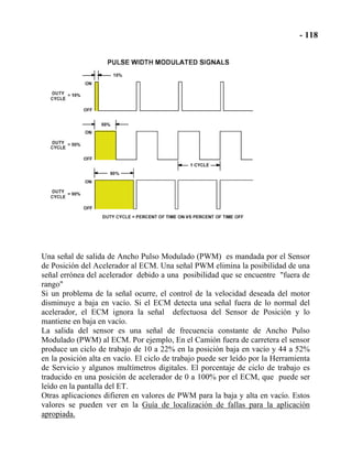 Una señal de salida de Ancho Pulso Modulado (PWM) es mandada por el Sensor
de Posición del Acelerador al ECM. Una señal PWM elimina la posibilidad de una
señal errónea del acelerador debido a una posibilidad que se encuentre "fuera de
rango"
Si un problema de la señal ocurre, el control de la velocidad deseada del motor
disminuye a baja en vacío. Si el ECM detecta una señal fuera de lo normal del
acelerador, el ECM ignora la señal defectuosa del Sensor de Posición y lo
mantiene en baja en vacío.
La salida del sensor es una señal de frecuencia constante de Ancho Pulso
Modulado (PWM) al ECM. Por ejemplo, En el Camión fuera de carretera el sensor
produce un ciclo de trabajo de 10 a 22% en la posición baja en vacío y 44 a 52%
en la posición alta en vacío. El ciclo de trabajo puede ser leído por la Herramienta
de Servicio y algunos multímetros digitales. El porcentaje de ciclo de trabajo es
traducido en una posición de acelerador de 0 a 100% por el ECM, que puede ser
leído en la pantalla del ET.
Otras aplicaciones difieren en valores de PWM para la baja y alta en vacío. Estos
valores se pueden ver en la Guía de localización de fallas para la aplicación
apropiada.
 