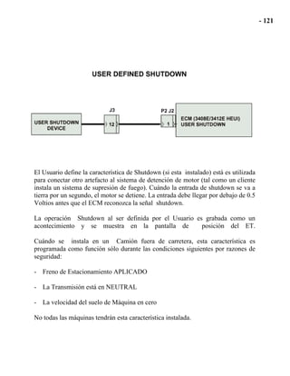El Usuario define la característica de Shutdown (si esta instalado) está es utilizada
para conectar otro artefacto al sistema de detención de motor (tal como un cliente
instala un sistema de supresión de fuego). Cuándo la entrada de shutdown se va a
tierra por un segundo, el motor se detiene. La entrada debe llegar por debajo de 0.5
Voltios antes que el ECM reconozca la señal shutdown.
La operación Shutdown al ser definida por el Usuario es grabada como un
acontecimiento y se muestra en la pantalla de posición del ET.
Cuándo se instala en un Camión fuera de carretera, esta característica es
programada como función sólo durante las condiciones siguientes por razones de
seguridad:
- Freno de Estacionamiento APLICADO
- La Transmisión está en NEUTRAL
- La velocidad del suelo de Máquina en cero
No todas las máquinas tendrán esta característica instalada.
 