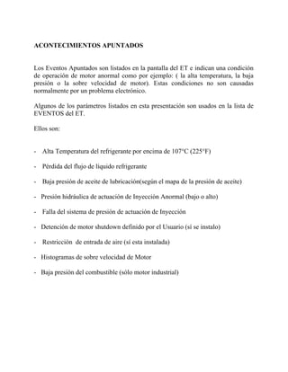 ACONTECIMIENTOS APUNTADOS
Los Eventos Apuntados son listados en la pantalla del ET e indican una condición
de operación de motor anormal como por ejemplo: ( la alta temperatura, la baja
presión o la sobre velocidad de motor). Estas condiciones no son causadas
normalmente por un problema electrónico.
Algunos de los parámetros listados en esta presentación son usados en la lista de
EVENTOS del ET.
Ellos son:
- Alta Temperatura del refrigerante por encima de 107°C (225°F)
- Pérdida del flujo de líquido refrigerante
- Baja presión de aceite de lubricación(según el mapa de la presión de aceite)
- Presión hidráulica de actuación de Inyección Anormal (bajo o alto)
- Falla del sistema de presión de actuación de Inyección
- Detención de motor shutdown definido por el Usuario (sí se instalo)
- Restricción de entrada de aire (sí esta instalada)
- Histogramas de sobre velocidad de Motor
- Baja presión del combustible (sólo motor industrial)
 