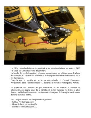 Un ECM controla el sistema de pre-lubricación, esta instalado en los motores 3400
HEUI en los Camiones Fuera de carretera.
La bomba de pre-lubricación y el motor son activados por el interruptor de chapa
de Arranque. El sistema usa sensores existentes para determinar la necesidad de la
pre-lubricación.
Después que la presión de aceite es determinada, el Control Electrónico
Programable de la Transmisión (EPTC II) señala al motor de Arranque su Partida.
El propósito del sistema de pre lubricación es de lubricar el sistema de
lubricación, con aceite antes de la partida del motor, llenando los filtros si ellos
fueron cambiados últimamente, aminorando el desgaste de los cojinetes de motor
durante la partida en frío.
Esta Imagen muestra los componentes siguientes:
- Relé de Pre-lubricacion(1)
- Motor de Pre-Lubricacion (2)
- Bomba de Pre-lubricacion(3).
 